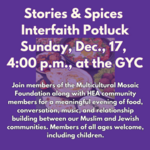 Stories Spices Interfaith Potluck Sunday December 17 2023 5 Tevet 5784 400 PM - 600 PM GYC Edit Event Info Join members of the Multicultural Mosaic Foundation along with HEA community members for a meaningful evening of food conversation music and relationship building between our Muslim and Jewish communities. Members of all ages welcome including children.