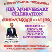 HEA Anniversary Celebration Honoring HEAs founding families. Generation to Generation. Reflecting on Our Past. Looking to Our Future. Join us at HEA for an evening of celebration with comedian Joel Chasnoff on Sunday March 10 - 600 p.m. Cocktails and Hors doeuvres - 700 p.m. Comedy Show - 830 p.m. Dessert Reception HEA Anniversary Celebration Tickets HEA Anniversary Celebration Tribute Journal Deadline Feb. 16 Anniversary Celebration Sponsorship Tributes