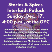 Stories Spices Interfaith Potluck Sunday December 17 2023 5 Tevet 5784 400 PM - 600 PM GYC Edit Event Info Join members of the Multicultural Mosaic Foundation along with HEA community members for a meaningful evening of food conversation music and relationship building between our Muslim and Jewish communities. Members of all ages welcome including children. PLEASE BRING A VEGETARIAN DISH TO FEED 10 PEOPLE. NO ALCOHOL AS AN INGREDIENT OR USED IN THE PREPARATION OF YOUR DISH. 5.00 PER PERSON