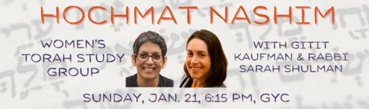 Hochmat Nashim Womens Torah Study Group Sunday January 21 2024 11 Shevat 5784 600 PM - 730 PM GYC Edit Event Info Rabbi Shulman and Gitit Kaufman cordially invite you to join a vibrant group of Jewish women for a meaningful evening of engagement with Torah and one another.