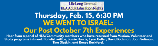 Adult Education at HEA Welcome to Life Long Limmud our monthly Adult Education program. Each month we will offer a variety of classes providing enriching intellectual engagement. Some classes will be part of a series some will be single one-off courses. Please see the details for each class to sign up. Please contact Mordecai Kadovitz at 303.758.9400 Ext 226 with any questions. Next Adult Ed Thursday Feb 15 630 PM WE WENT TO ISRAEL Our post 107 Experiences. Hear from a panel of HEACommunity members who have returned from Mission Volunteer and Study programs in Israel. Panelist will be Jamie Harris Lynn Geller David Richman Joan Saliman Tina Slatkin and Renee Rockford.