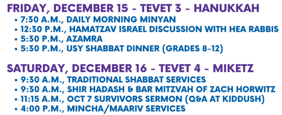 Friday December 15 - Tevet 3 - Hanukkah 730 a.m. Daily Morning Minyan 1230 p.m. HaMatzav - Weekly Israel Discussion with HEA Rabbis 530 p.m. Azamra 530 p.m. USY Shabbat Dinner Grades 8-12 Saturday December 16 - Tevet 4 - Miketz 930 a.m. Traditional Shabbat Services 930 a.m. Shir Hadash and Bar Mitzvah of Zach Horwitz 1030 a.m. Torah for Today formerly Musaf Class 400 p.m. MinchaMaariv services