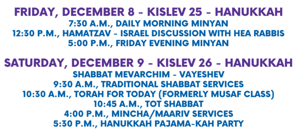 Friday December 8 - Kislev 25 - Hanukkah 730 a.m. Daily Morning Minyan 1230 p.m. HaMatzav - Weekly Israel Discussion with HEA Rabbis 500 p.m. Friday Evening Minyan Saturday December 9 - Kislev 26 - Hanukkah Shabbat Mevarchim - Vayeshev 930 a.m. Traditional Shabbat Services 1030 a.m. Torah for Today formerly Musaf Class 1045 a.m. Tot Shabbat 400 p.m. MinchaMaariv services 530 p.m. Hanukkah Pajama-kah Party