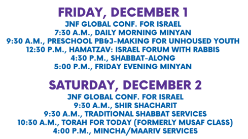 Friday December 1 Kislev 18 JNF Global Conf. for Israel 730 a.m. Daily Morning Minyan 930 a.m. Preschool PBJ-making for Unhoused Youth 430 p.m. Shabbat-Along 500 p.m. Friday Evening Minyan Saturday December 2 Kislev 19 - Vayishlach JNF Global Conf. for Israel 930 a.m. Shir Shacharit 930 a.m. Traditional Shabbat Services 1030 a.m. Torah for Today formerly Musaf Class 400 p.m. MinchaMaariv services