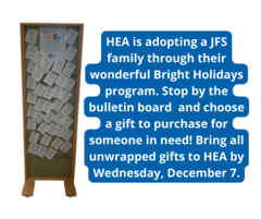 HEA is adopting a JFS family through their wonderful Bright Holidays program. Stop by the bulletin board in our downstairs entryway and choose a gift to purchase for someone in need Bring all unwrapped gifts to by Wednesday December 7.